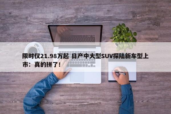 限时仅21.98万起 日产中大型SUV探陆新车型上市：真的拼了！