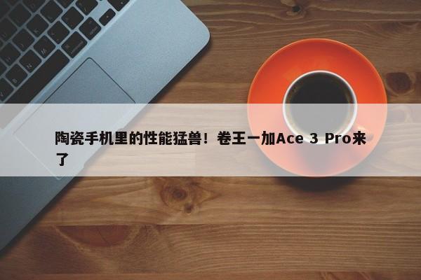 陶瓷手机里的性能猛兽！卷王一加Ace 3 Pro来了