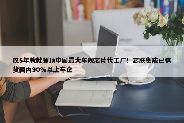 仅5年就就登顶中国最大车规芯片代工厂！芯联集成已供货国内90%以上车企