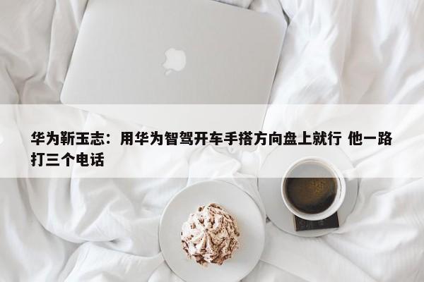 华为靳玉志：用华为智驾开车手搭方向盘上就行 他一路打三个电话