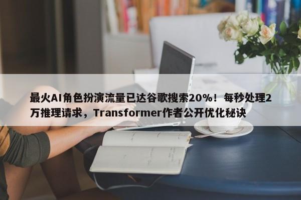 最火AI角色扮演流量已达谷歌搜索20%！每秒处理2万推理请求，Transformer作者公开优化秘诀