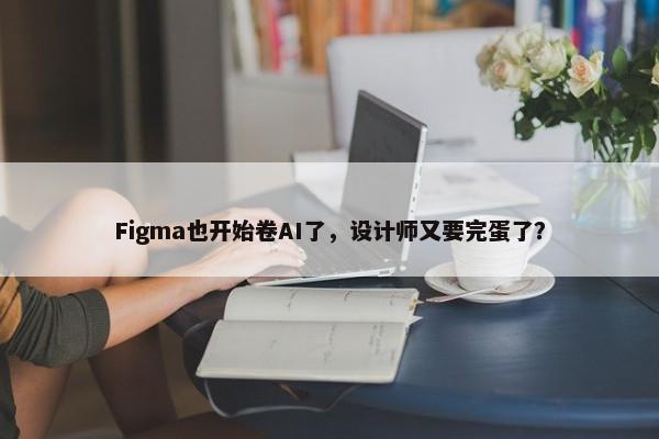 Figma也开始卷AI了，设计师又要完蛋了？