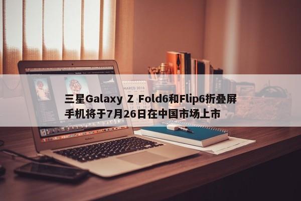 三星Galaxy Z Fold6和Flip6折叠屏手机将于7月26日在中国市场上市